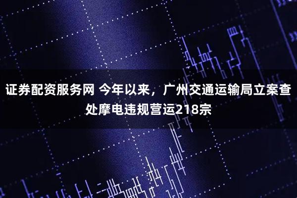 证券配资服务网 今年以来,广州交通运输局立案查处摩电违规营运218宗