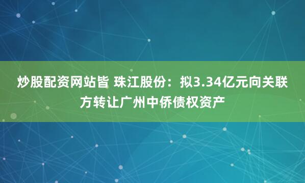 炒股配资网站皆 珠江股份：拟3.34亿元向关联方转让广州中侨债权资产