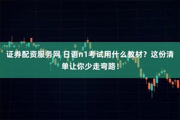证券配资服务网 日语n1考试用什么教材？这份清单让你少走弯路！