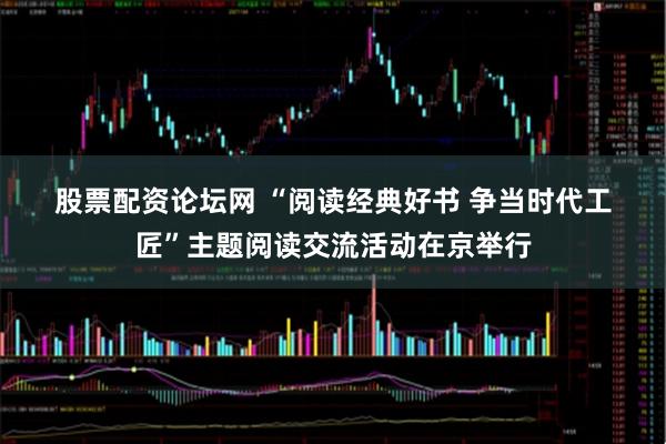 股票配资论坛网 “阅读经典好书 争当时代工匠”主题阅读交流活动在京举行