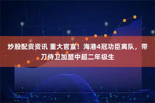 炒股配资资讯 重大官宣！海港4冠功臣离队，带刀侍卫加盟中超二年级生