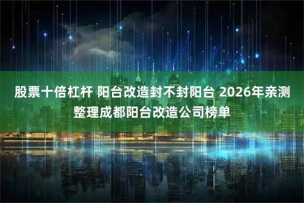 股票十倍杠杆 阳台改造封不封阳台 2026年亲测整理成都阳台改造公司榜单