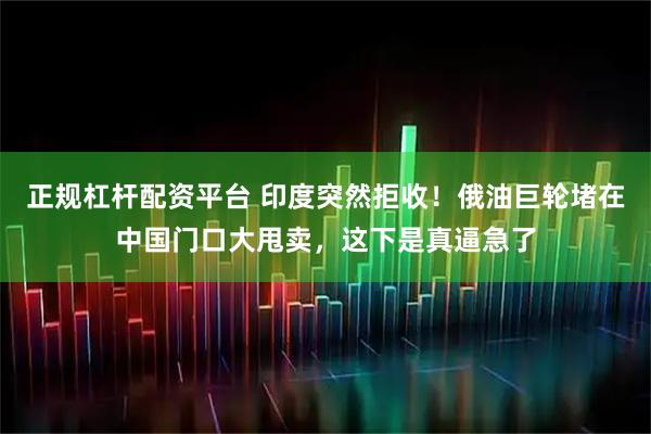 正规杠杆配资平台 印度突然拒收！俄油巨轮堵在中国门口大甩卖，这下是真逼急了