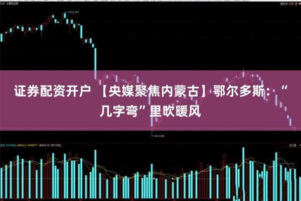 证券配资开户 【央媒聚焦内蒙古】鄂尔多斯：“几字弯”里吹暖风