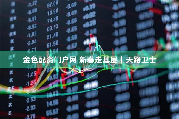 金色配资门户网 新春走基层｜天路卫士
