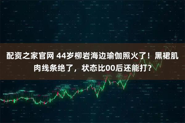 配资之家官网 44岁柳岩海边瑜伽照火了！黑裙肌肉线条绝了，状态比00后还能打？