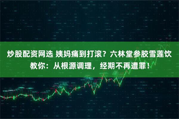 炒股配资网选 姨妈痛到打滚?六林堂参胶雪莲饮教你:从根源调理,经期不再遭罪!