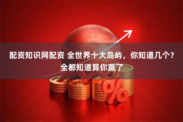 配资知识网配资 全世界十大岛屿，你知道几个？全都知道算你赢了