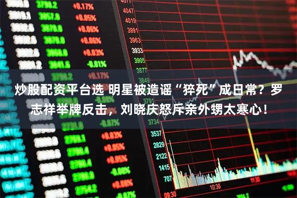 炒股配资平台选 明星被造谣“猝死”成日常？罗志祥举牌反击，刘晓庆怒斥亲外甥太寒心！