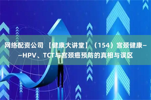 网络配资公司 【健康大讲堂】（154）宫颈健康——HPV、TCT与宫颈癌预防的真相与误区