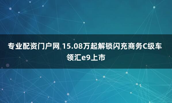 专业配资门户网 15.08万起解锁闪充商务C级车 领汇e9上市