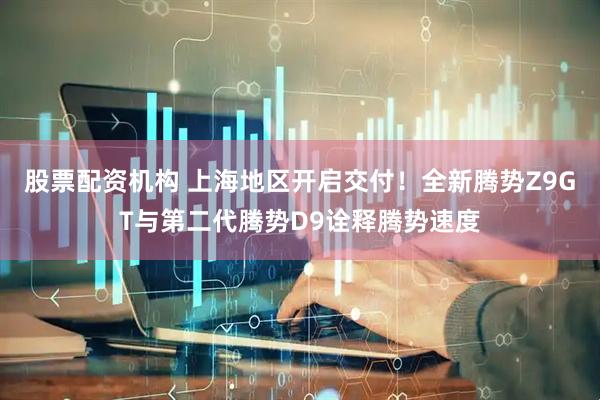 股票配资机构 上海地区开启交付！全新腾势Z9GT与第二代腾势D9诠释腾势速度