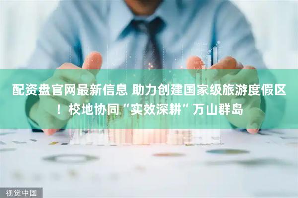 配资盘官网最新信息 助力创建国家级旅游度假区！校地协同“实效深耕”万山群岛