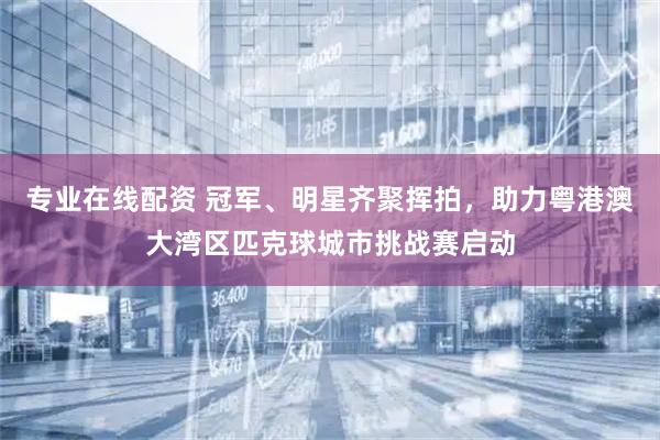 专业在线配资 冠军、明星齐聚挥拍，助力粤港澳大湾区匹克球城市挑战赛启动