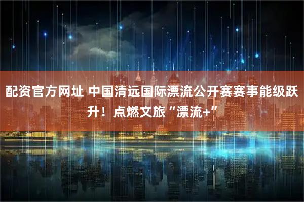配资官方网址 中国清远国际漂流公开赛赛事能级跃升！点燃文旅“漂流+”