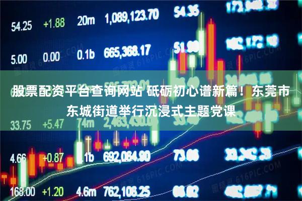 股票配资平台查询网站 砥砺初心谱新篇!东莞市东城街道举行沉浸式主题党课