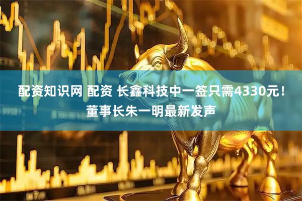 配资知识网 配资 长鑫科技中一签只需4330元！董事长朱一明最新发声