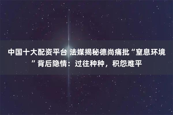 中国十大配资平台 法媒揭秘德尚痛批“窒息环境”背后隐情：过往种种，积怨难平