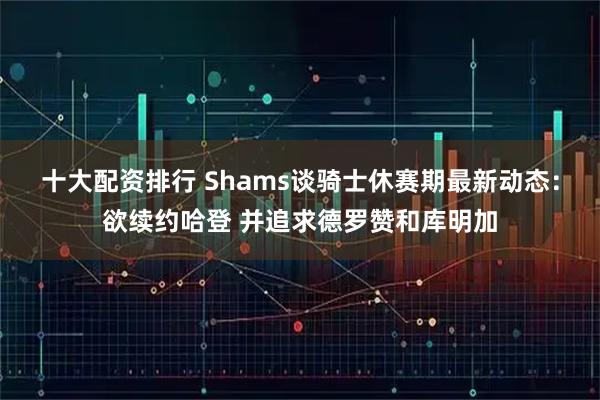 十大配资排行 Shams谈骑士休赛期最新动态：欲续约哈登 并追求德罗赞和库明加
