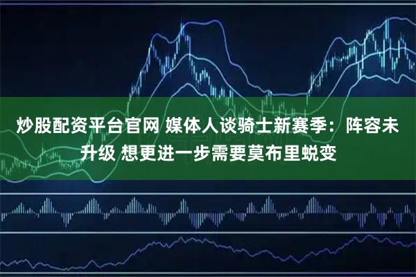 炒股配资平台官网 媒体人谈骑士新赛季：阵容未升级 想更进一步需要莫布里蜕变