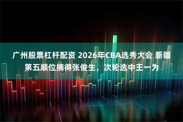 广州股票杠杆配资 2026年CBA选秀大会 新疆第五顺位摘得张俊生，次轮选中王一为