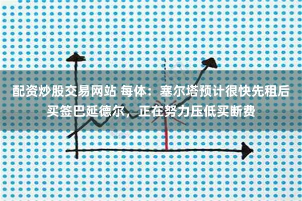 配资炒股交易网站 每体：塞尔塔预计很快先租后买签巴延德尔，正在努力压低买断费